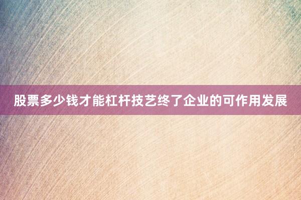 股票多少钱才能杠杆技艺终了企业的可作用发展