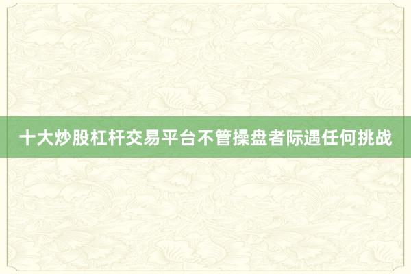 十大炒股杠杆交易平台不管操盘者际遇任何挑战