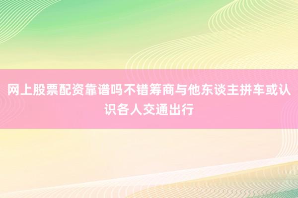 网上股票配资靠谱吗不错筹商与他东谈主拼车或认识各人交通出行