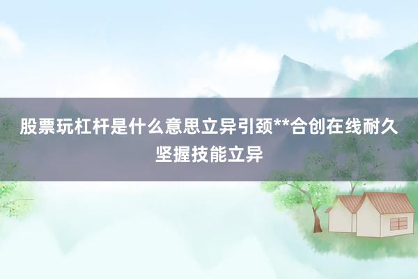 股票玩杠杆是什么意思立异引颈**合创在线耐久坚握技能立异