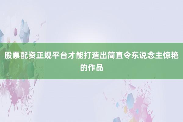 股票配资正规平台才能打造出简直令东说念主惊艳的作品
