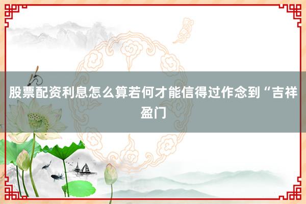 股票配资利息怎么算若何才能信得过作念到“吉祥盈门