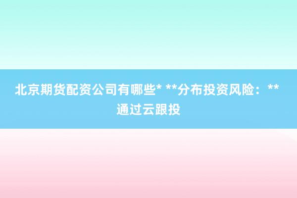 北京期货配资公司有哪些* **分布投资风险:** 通过云跟投