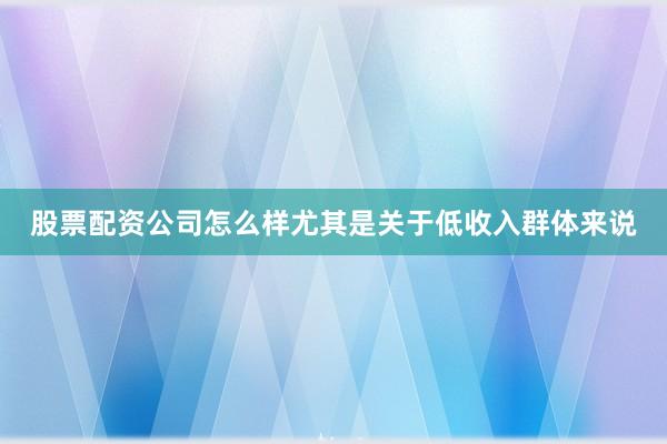 股票配资公司怎么样尤其是关于低收入群体来说