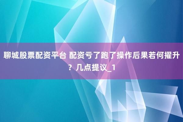 聊城股票配资平台 配资亏了跑了操作后果若何擢升？几点提议_1