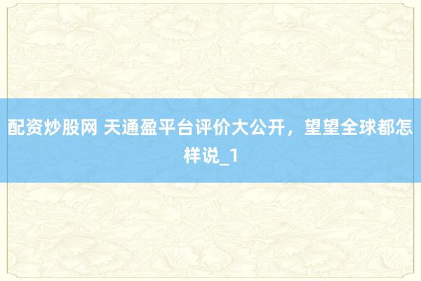 配资炒股网 天通盈平台评价大公开，望望全球都怎样说_1