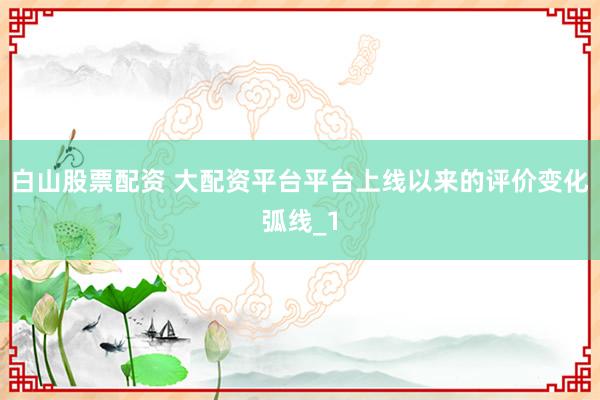 白山股票配资 大配资平台平台上线以来的评价变化弧线_1