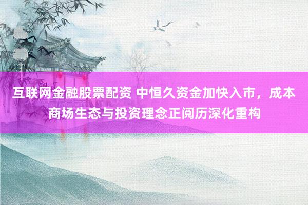 互联网金融股票配资 中恒久资金加快入市，成本商场生态与投资理念正阅历深化重构