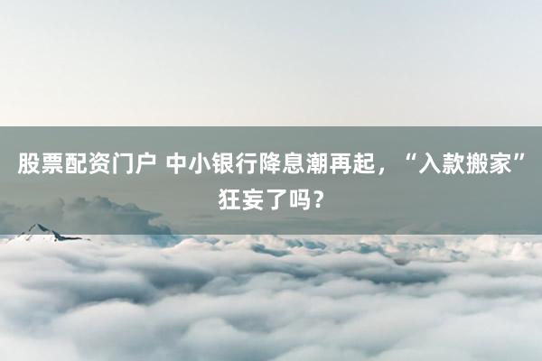 股票配资门户 中小银行降息潮再起，“入款搬家”狂妄了吗？