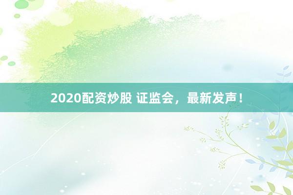 2020配资炒股 证监会，最新发声！