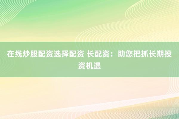 在线炒股配资选择配资 长配资：助您把抓长期投资机遇