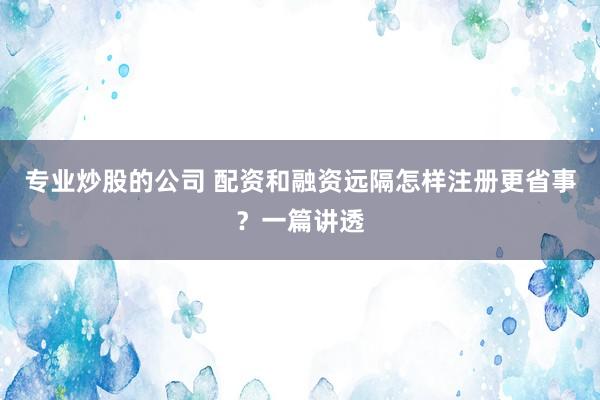 专业炒股的公司 配资和融资远隔怎样注册更省事？一篇讲透