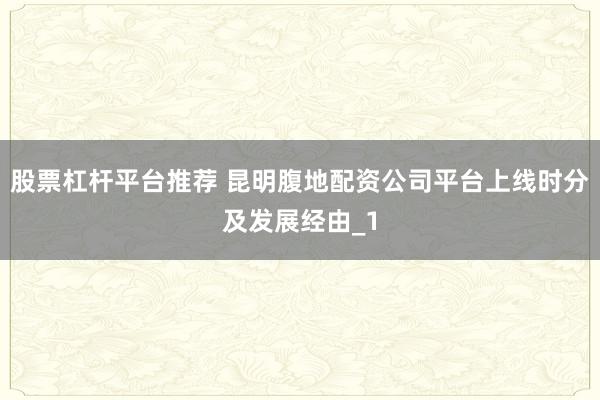 股票杠杆平台推荐 昆明腹地配资公司平台上线时分及发展经由_1