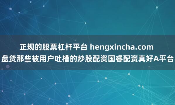 正规的股票杠杆平台 hengxincha.com 盘货那些被用户吐槽的炒股配资国睿配资真好A平台