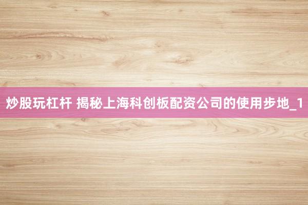 炒股玩杠杆 揭秘上海科创板配资公司的使用步地_1