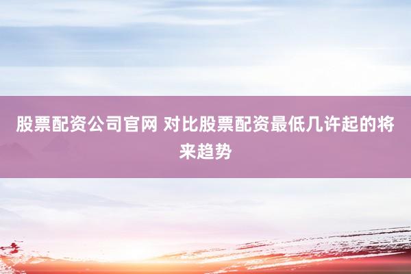 股票配资公司官网 对比股票配资最低几许起的将来趋势