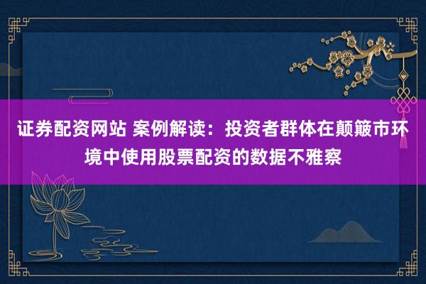 证券配资网站 案例解读：投资者群体在颠簸市环境中使用股票配资的数据不雅察