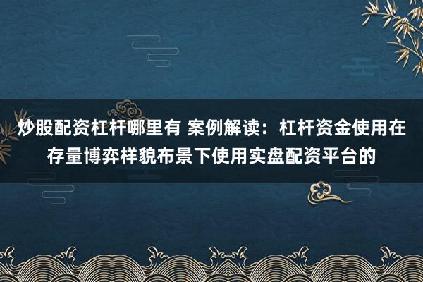 炒股配资杠杆哪里有 案例解读：杠杆资金使用在存量博弈样貌布景下使用实盘配资平台的