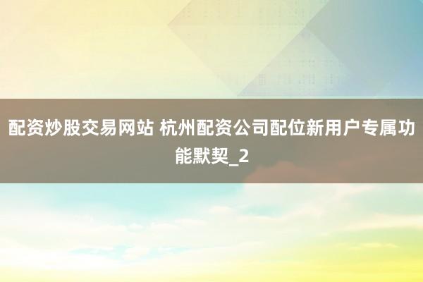 配资炒股交易网站 杭州配资公司配位新用户专属功能默契_2