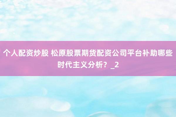 个人配资炒股 松原股票期货配资公司平台补助哪些时代主义分析？_2
