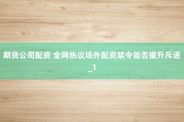 期货公司配资 全网热议场外配资禁令能否擢升斥逐_1