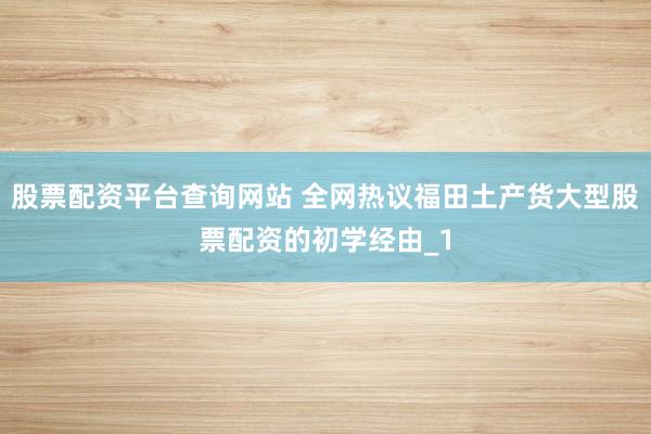 股票配资平台查询网站 全网热议福田土产货大型股票配资的初学经由_1