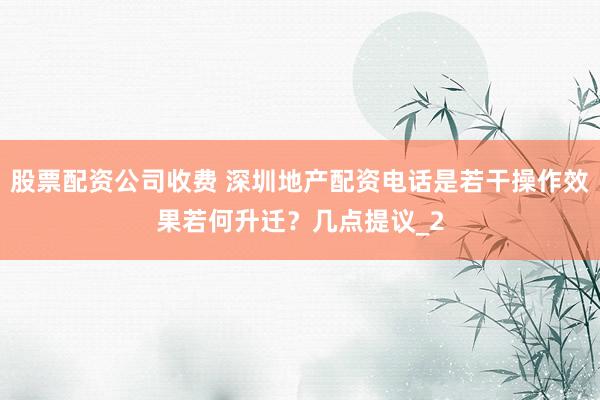 股票配资公司收费 深圳地产配资电话是若干操作效果若何升迁?几点提议_2