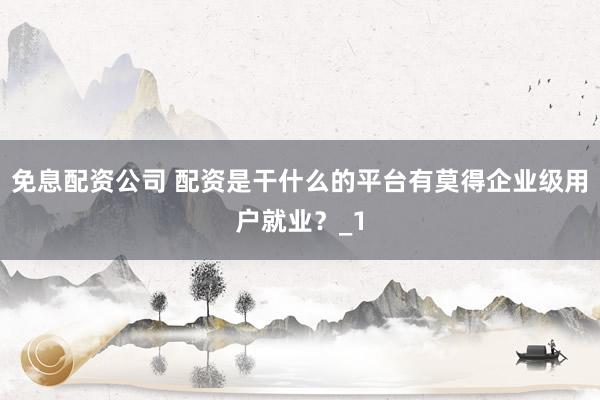 免息配资公司 配资是干什么的平台有莫得企业级用户就业？_1